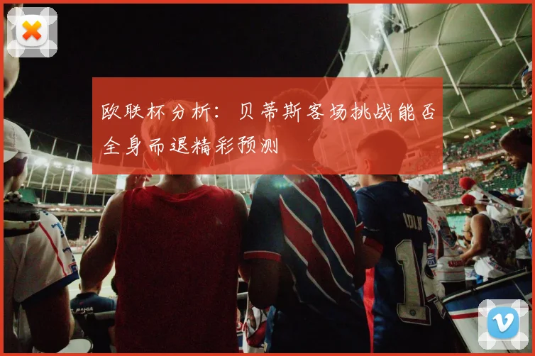 欧联杯分析：贝蒂斯客场挑战能否全身而退精彩预测