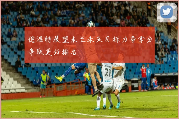 德温特展望米兰未来目标力争拿分争取更好排名