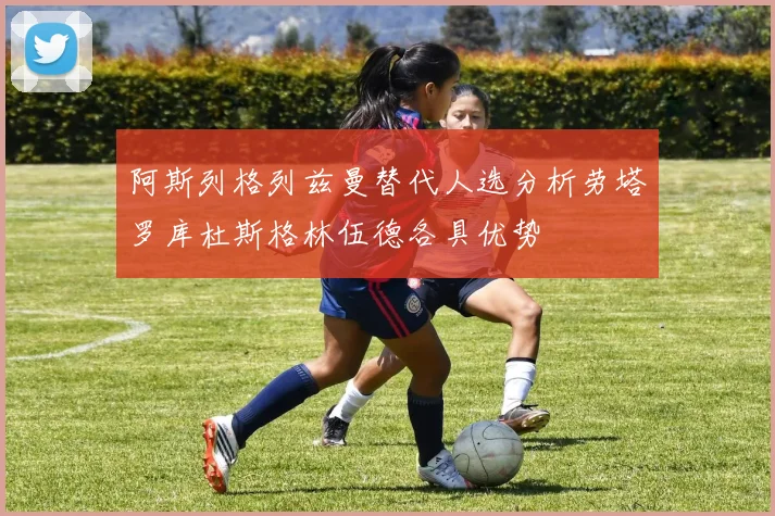 阿斯列格列兹曼替代人选分析劳塔罗库杜斯格林伍德各具优势