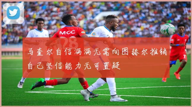 马奎尔自信满满无需向图赫尔推销自己坚信能力无可置疑