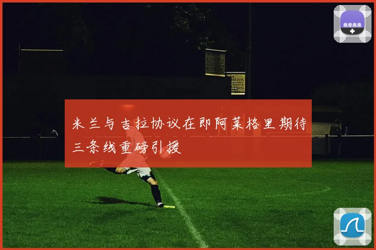 米兰与吉拉协议在即阿莱格里期待三条线重磅引援