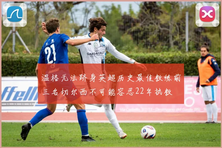 温格无法跻身英超历史最佳教练前三名切尔西不可能容忍22年执教