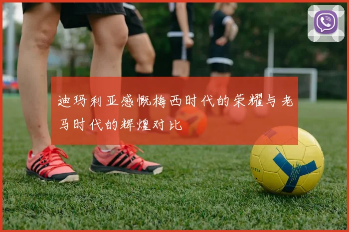 迪玛利亚感慨梅西时代的荣耀与老马时代的辉煌对比