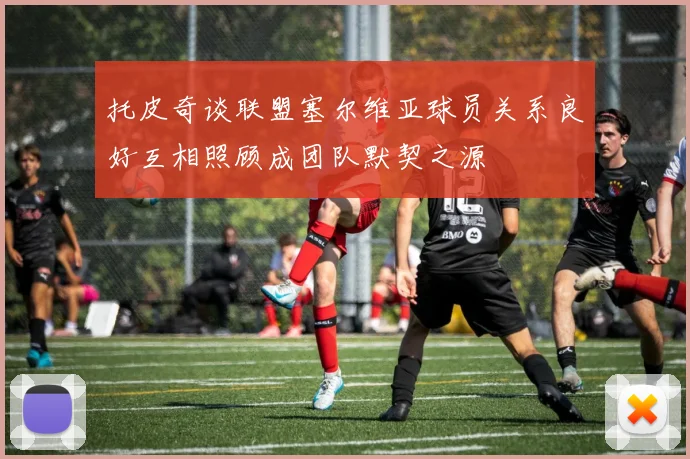 托皮奇谈联盟塞尔维亚球员关系良好互相照顾成团队默契之源