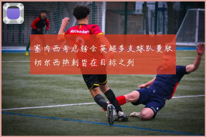 塞内西考虑转会英超多支球队曼联切尔西热刺皆在目标之列