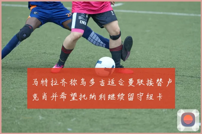 马特拉齐称乌多吉适合曼联接替卢克肖并希望托纳利继续留守纽卡