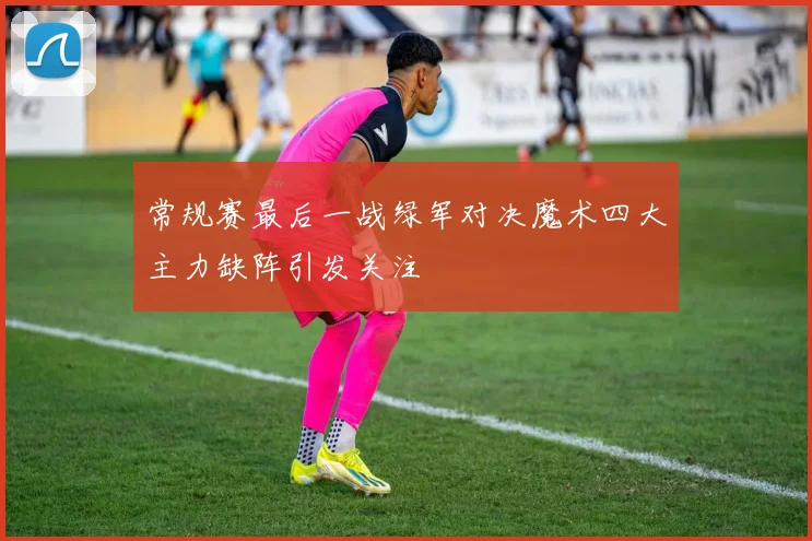 常规赛最后一战绿军对决魔术四大主力缺阵引发关注
