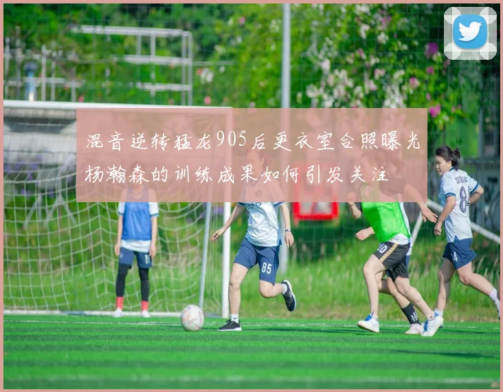 混音逆转猛龙905后更衣室合照曝光杨瀚森的训练成果如何引发关注