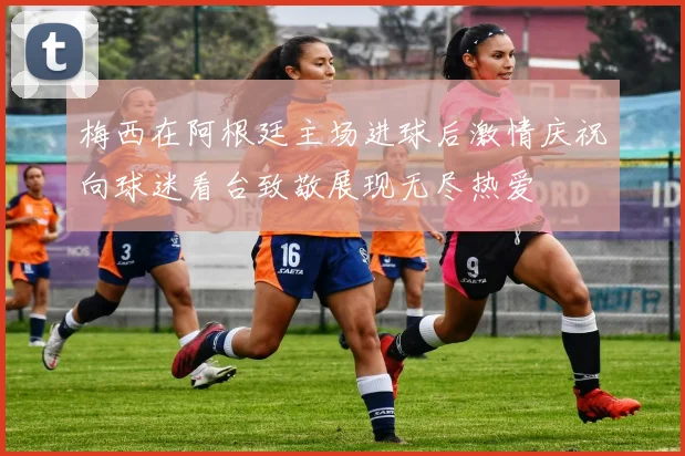 梅西在阿根廷主场进球后激情庆祝向球迷看台致敬展现无尽热爱