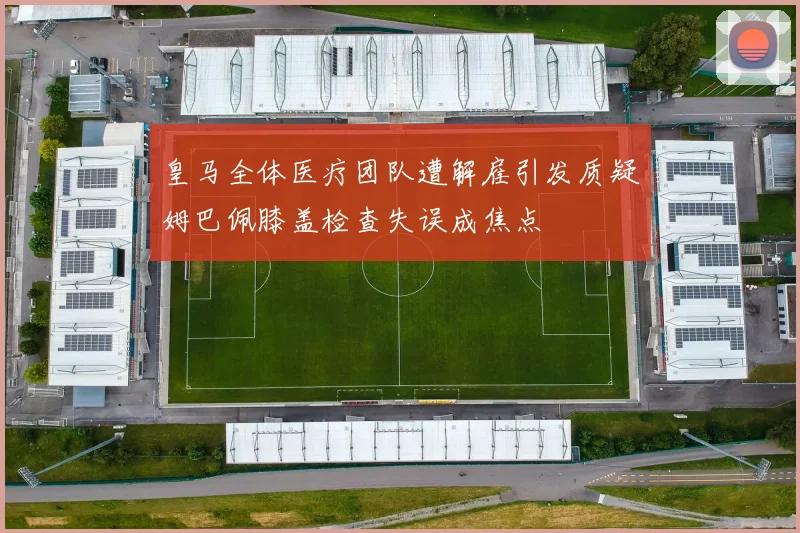 皇马全体医疗团队遭解雇引发质疑姆巴佩膝盖检查失误成焦点
