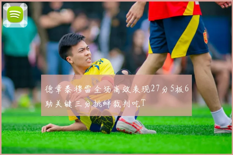 德章泰穆雷全场高效表现27分5板6助关键三分挑衅裁判吃T