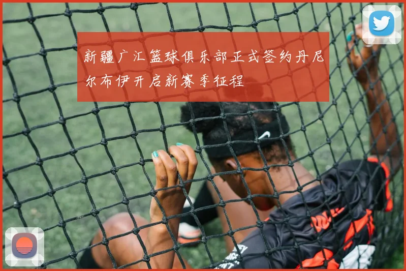 新疆广汇篮球俱乐部正式签约丹尼尔布伊开启新赛季征程