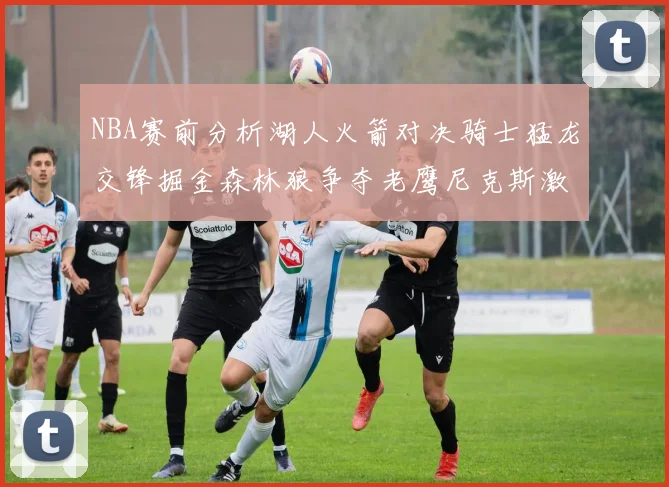 NBA赛前分析湖人火箭对决骑士猛龙交锋掘金森林狼争夺老鹰尼克斯激战