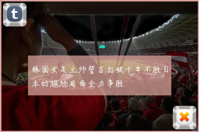 韩国女足主帅誓言打破十年不胜日本的尴尬局面全力争胜