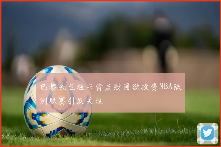 巴黎米兰纽卡背后财团欲投资NBA欧洲联赛引发关注