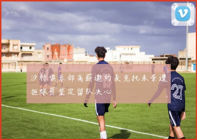 沙特俱乐部高薪邀约麦克托米奈遭拒球员坚定留队决心
