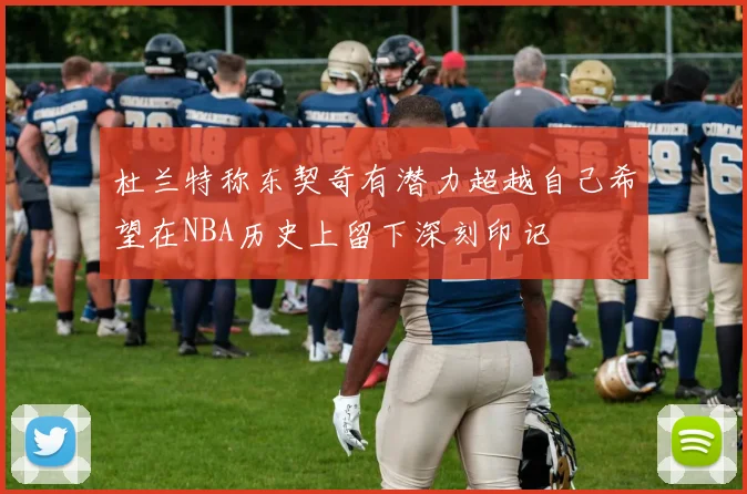 杜兰特称东契奇有潜力超越自己希望在NBA历史上留下深刻印记