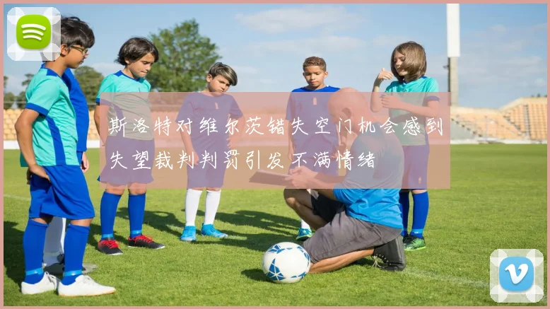 斯洛特对维尔茨错失空门机会感到失望裁判判罚引发不满情绪