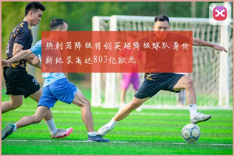 热刺若降级将创英超降级球队身价新纪录高达803亿欧元