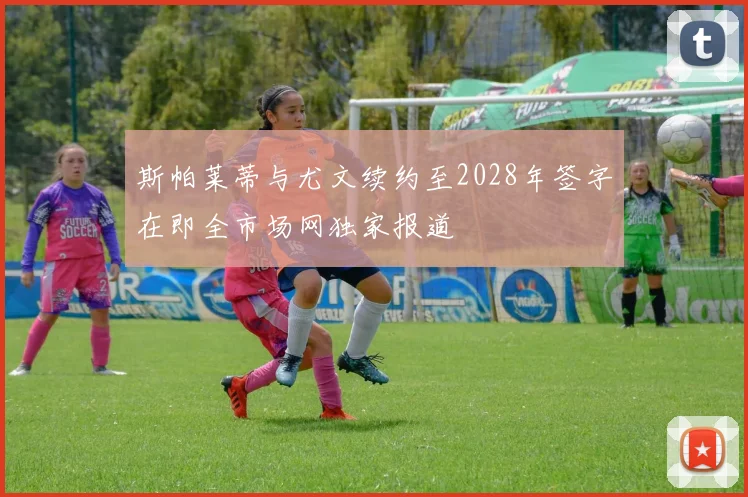 斯帕莱蒂与尤文续约至2028年签字在即全市场网独家报道