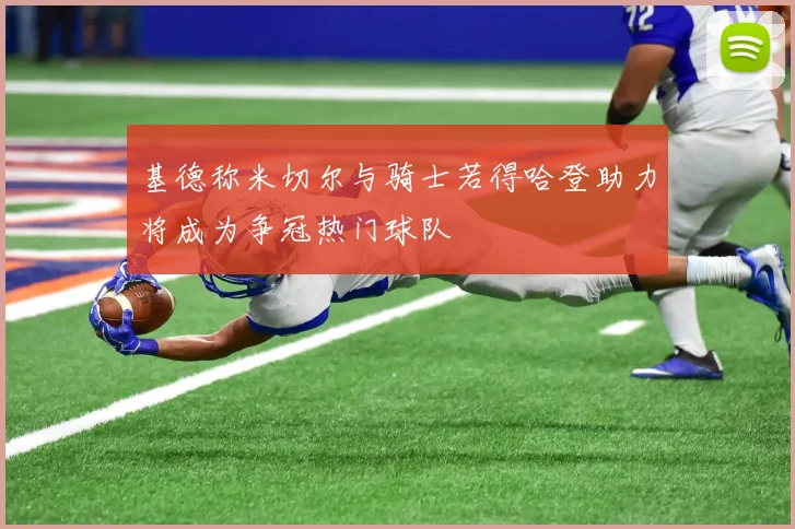 基德称米切尔与骑士若得哈登助力将成为争冠热门球队